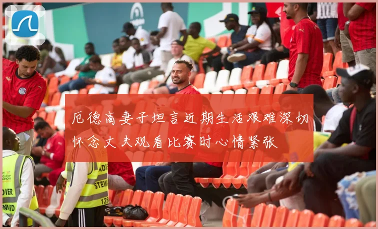 厄德高妻子坦言近期生活艰难深切怀念丈夫观看比赛时心情紧张