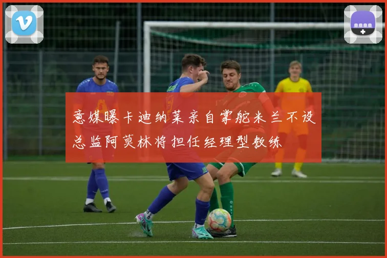 意媒曝卡迪纳莱亲自掌舵米兰不设总监阿莫林将担任经理型教练