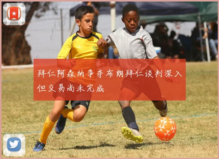 拜仁阿森纳争夺布朗拜仁谈判深入但交易尚未完成