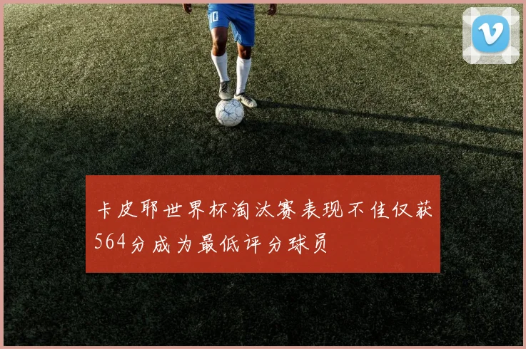 卡皮耶世界杯淘汰赛表现不佳仅获564分成为最低评分球员