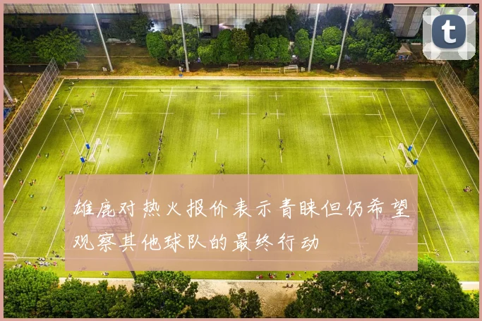 雄鹿对热火报价表示青睐但仍希望观察其他球队的最终行动