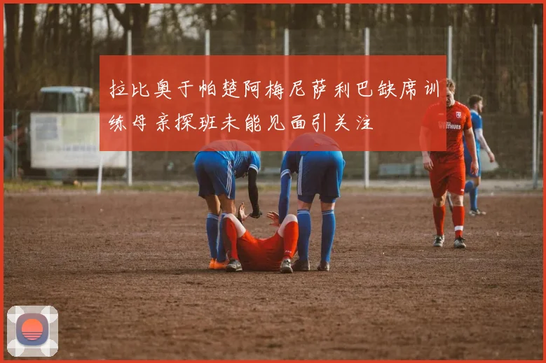 拉比奥于帕楚阿梅尼萨利巴缺席训练母亲探班未能见面引关注