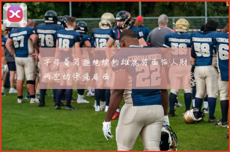 字母哥若拒绝续约雄鹿将面临人财两空的惨痛局面