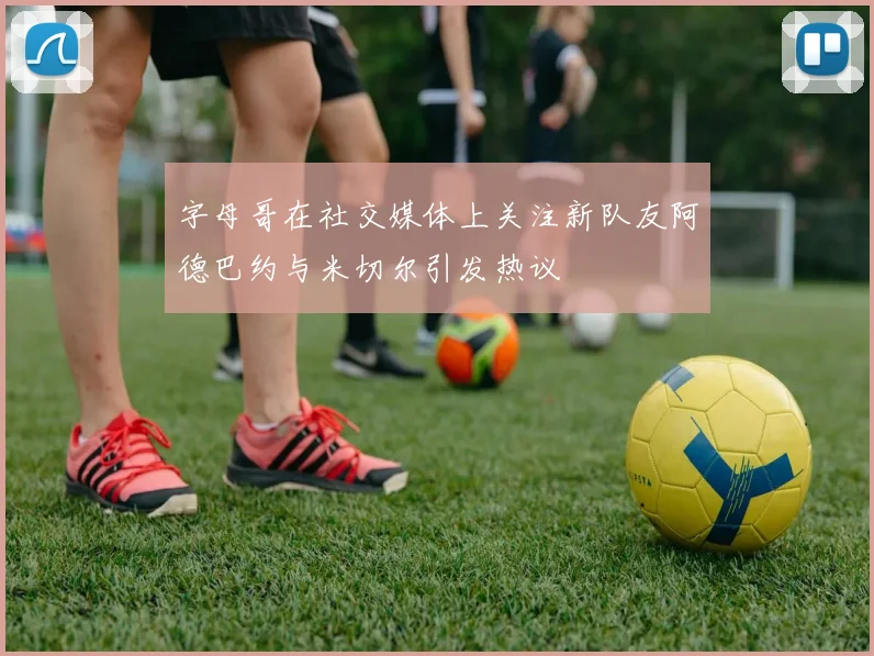 字母哥在社交媒体上关注新队友阿德巴约与米切尔引发热议