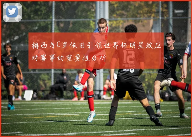 梅西与C罗依旧引领世界杯明星效应对赛事的重要性分析