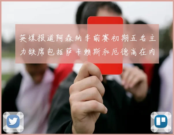 英媒报道阿森纳季前赛初期五名主力缺席包括萨卡赖斯和厄德高在内