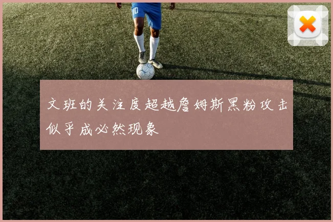 文班的关注度超越詹姆斯黑粉攻击似乎成必然现象