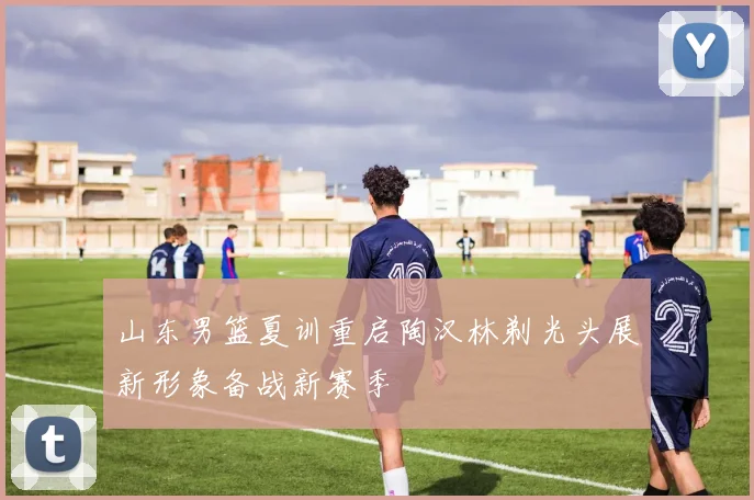 山东男篮夏训重启陶汉林剃光头展新形象备战新赛季