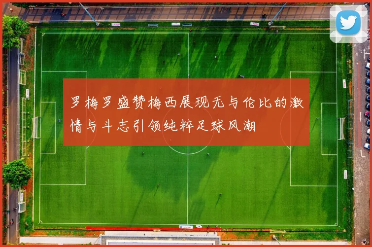 罗梅罗盛赞梅西展现无与伦比的激情与斗志引领纯粹足球风潮